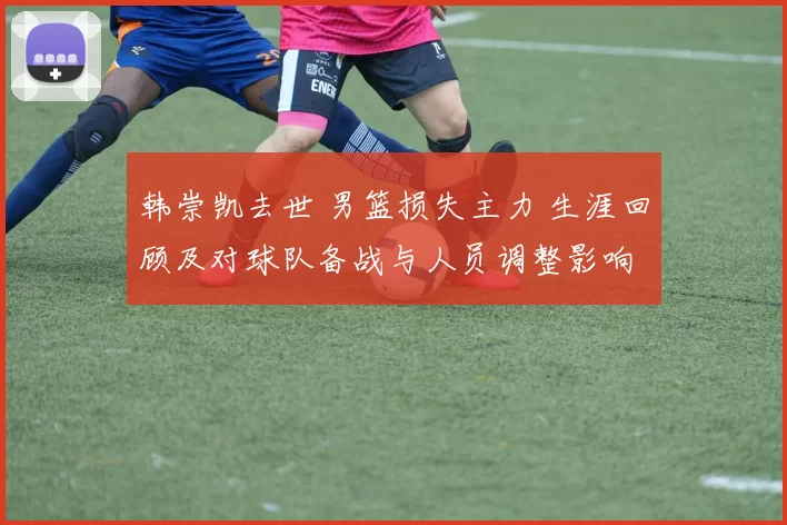 韩崇凯去世 男篮损失主力 生涯回顾及对球队备战与人员调整影响