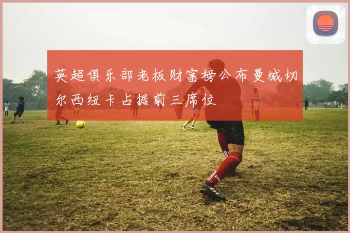 英超俱乐部老板财富榜公布曼城切尔西纽卡占据前三席位