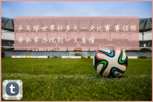 乒乓球世界杯多久一次比赛 赛程频率和举办规则一文看懂