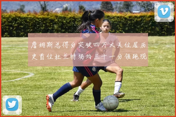 詹姆斯总得分突破四万大关位居历史首位杜兰特场均三十一分领跑现役球员