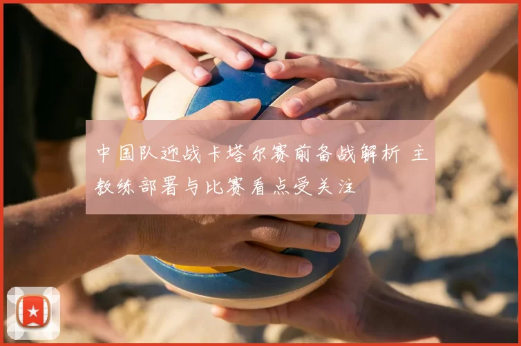 中国队迎战卡塔尔赛前备战解析 主教练部署与比赛看点受关注