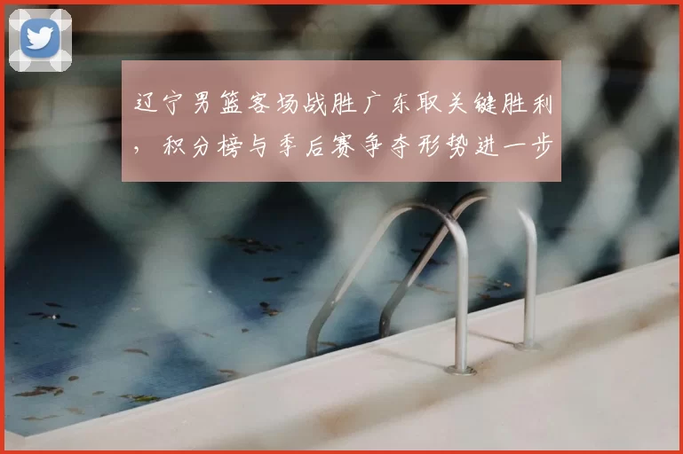 辽宁男篮客场战胜广东取关键胜利，积分榜与季后赛争夺形势进一步紧张