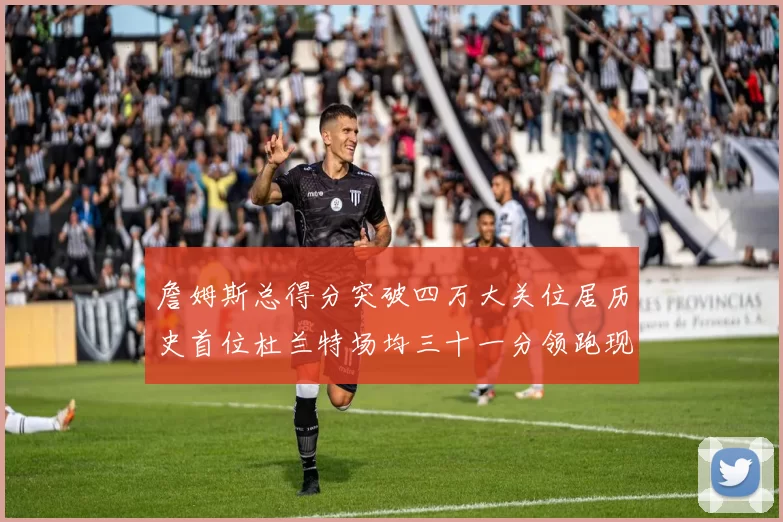 詹姆斯总得分突破四万大关位居历史首位杜兰特场均三十一分领跑现役球员