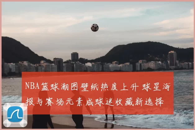 NBA篮球潮图壁纸热度上升 球星海报与赛场元素成球迷收藏新选择