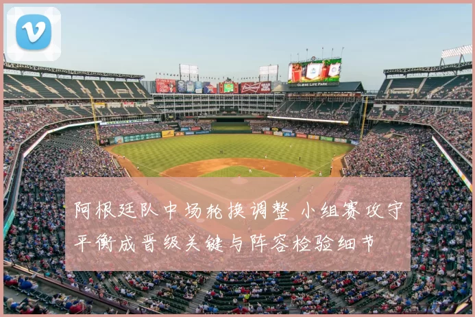 阿根廷队中场轮换调整 小组赛攻守平衡成晋级关键与阵容检验细节