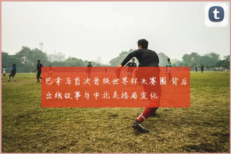 巴拿马首次晋级世界杯决赛圈 背后出线故事与中北美格局变化
