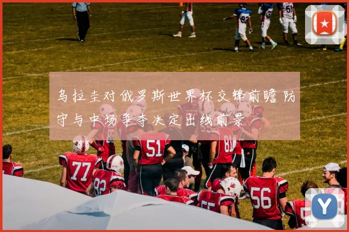 乌拉圭对俄罗斯世界杯交锋前瞻 防守与中场争夺决定出线前景