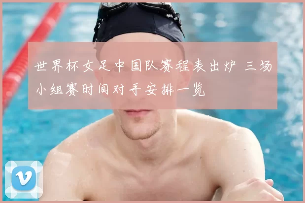 世界杯女足中国队赛程表出炉 三场小组赛时间对手安排一览
