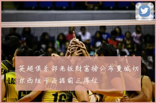 英超俱乐部老板财富榜公布曼城切尔西纽卡占据前三席位