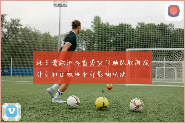 韩子萱欧洲杯首秀破门助队取胜提升小组出线机会并影响轮换