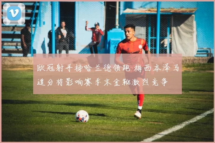 欧冠射手榜哈兰德领跑 梅西本泽马追分将影响赛季末金靴激烈竞争