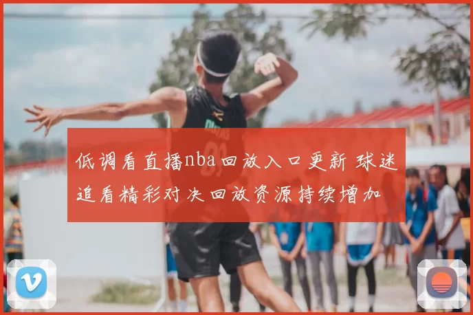 低调看直播nba回放入口更新 球迷追看精彩对决回放资源持续增加