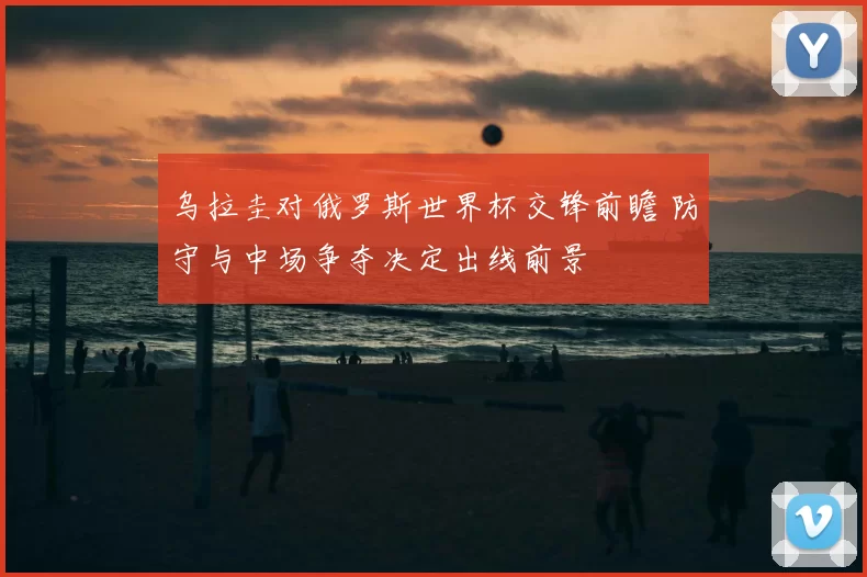 乌拉圭对俄罗斯世界杯交锋前瞻 防守与中场争夺决定出线前景