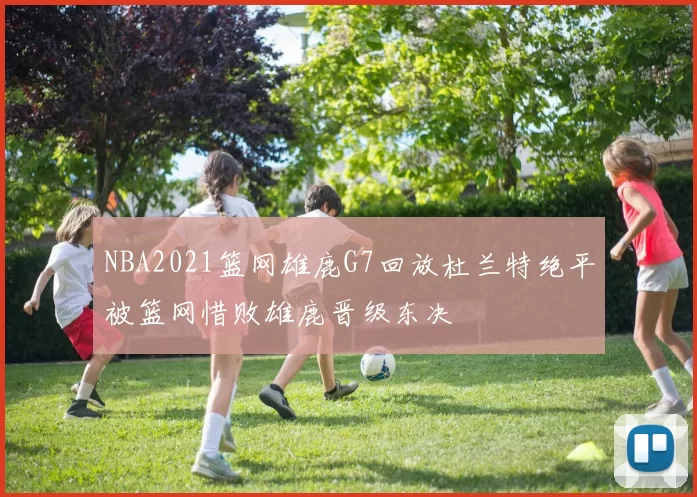 NBA2021篮网雄鹿G7回放杜兰特绝平被篮网惜败雄鹿晋级东决