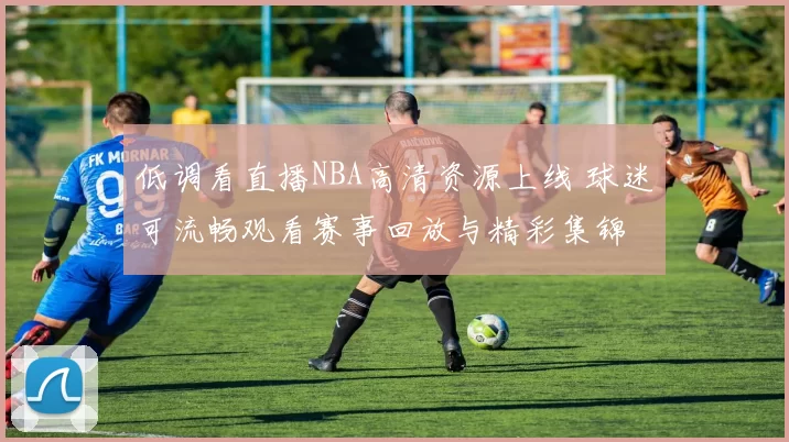 低调看直播NBA高清资源上线 球迷可流畅观看赛事回放与精彩集锦