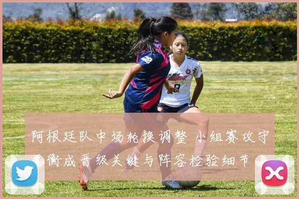 阿根廷队中场轮换调整 小组赛攻守平衡成晋级关键与阵容检验细节