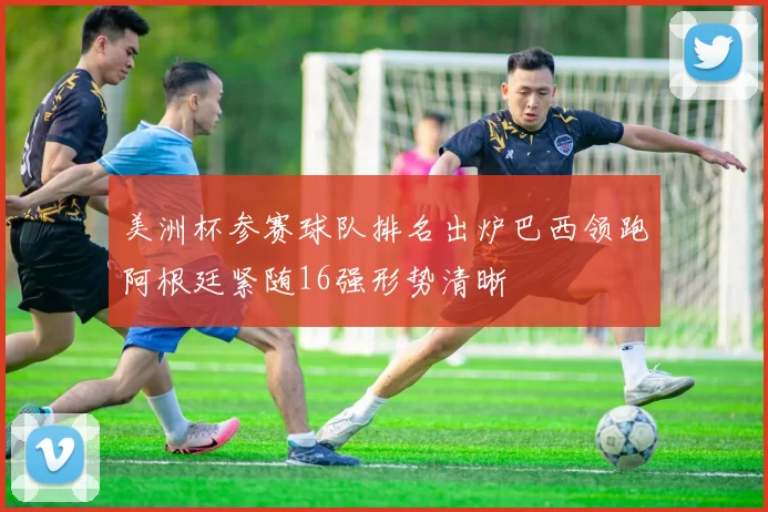 美洲杯参赛球队排名出炉巴西领跑阿根廷紧随16强形势清晰