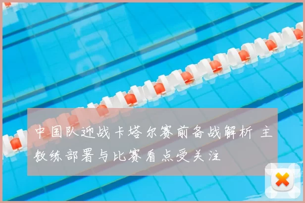 中国队迎战卡塔尔赛前备战解析 主教练部署与比赛看点受关注