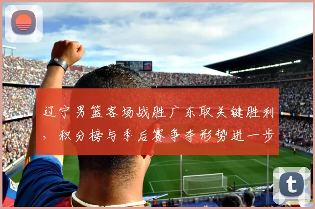 辽宁男篮客场战胜广东取关键胜利，积分榜与季后赛争夺形势进一步紧张