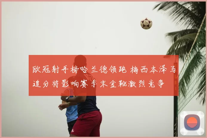 欧冠射手榜哈兰德领跑 梅西本泽马追分将影响赛季末金靴激烈竞争