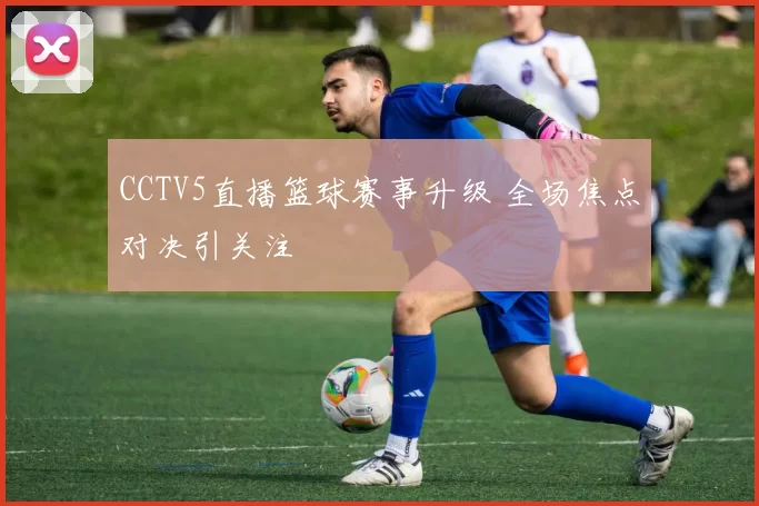 CCTV5直播篮球赛事升级 全场焦点对决引关注