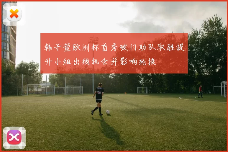 韩子萱欧洲杯首秀破门助队取胜提升小组出线机会并影响轮换