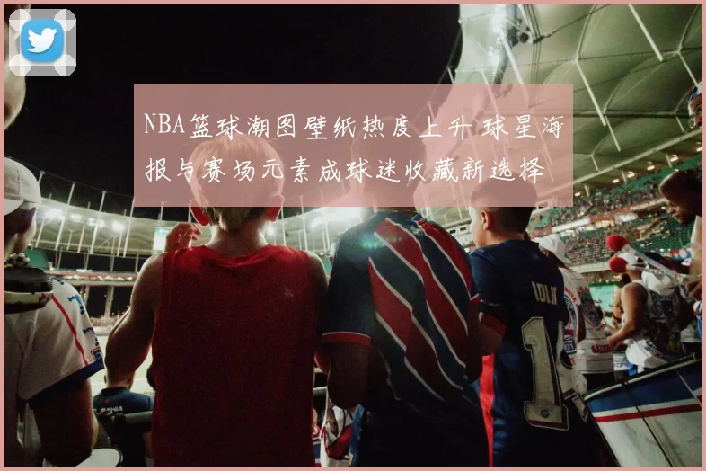 NBA篮球潮图壁纸热度上升 球星海报与赛场元素成球迷收藏新选择