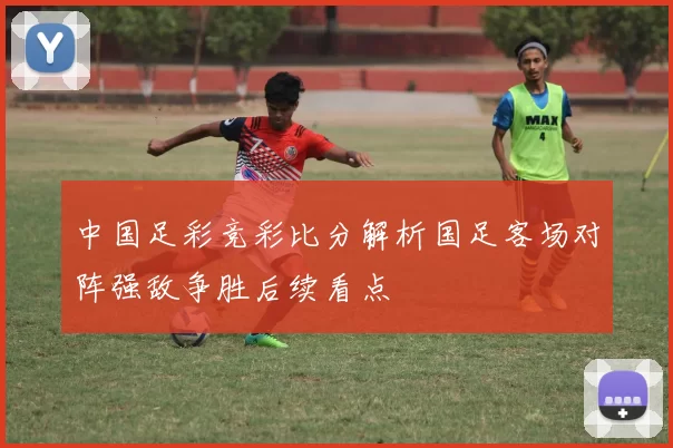 中国足彩竞彩比分解析国足客场对阵强敌争胜后续看点