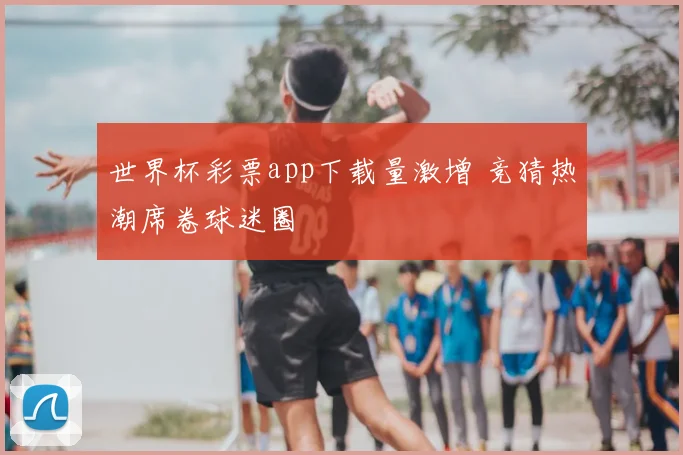 世界杯彩票app下载量激增 竞猜热潮席卷球迷圈