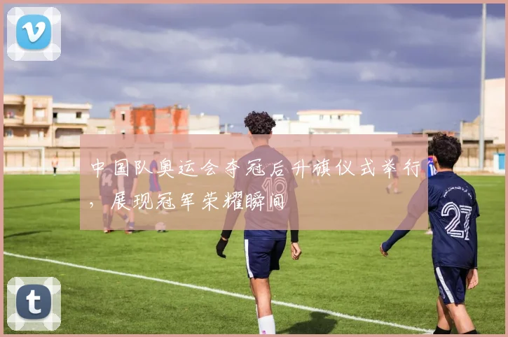 中国队奥运会夺冠后升旗仪式举行,展现冠军荣耀瞬间