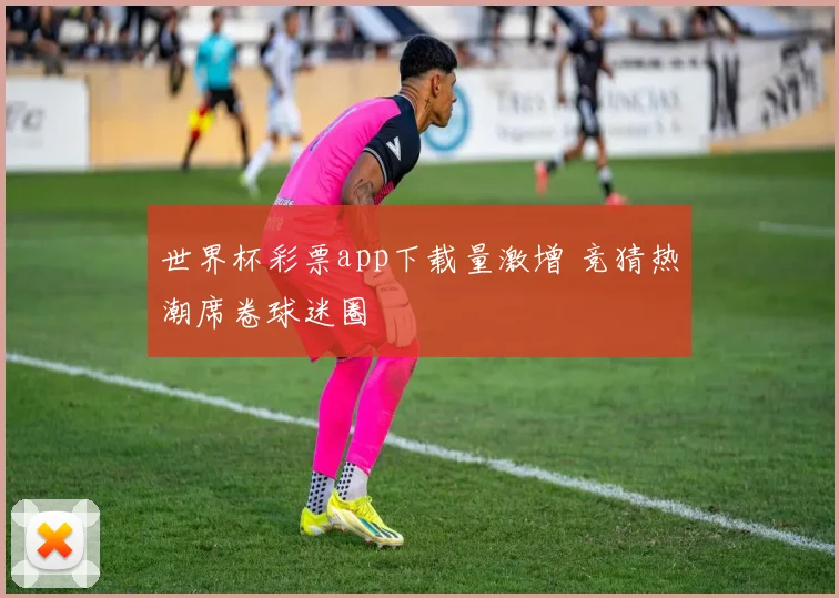 世界杯彩票app下载量激增 竞猜热潮席卷球迷圈